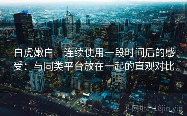 白虎嫩白｜连续使用一段时间后的感受：与同类平台放在一起的直观对比