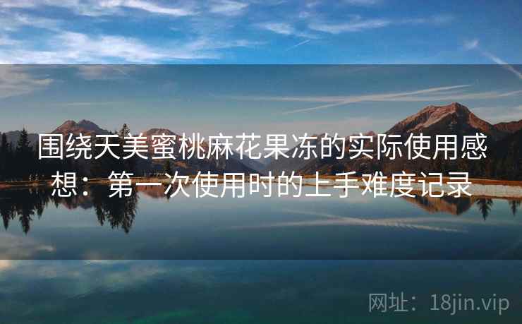 围绕天美蜜桃麻花果冻的实际使用感想:第一次使用时的上手难度记录 围绕天美蜜桃麻花果冻的实际使用感想:第一次使用时的上手难度记录