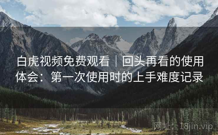 白虎视频免费观看｜回头再看的使用体会：第一次使用时的上手难度记录