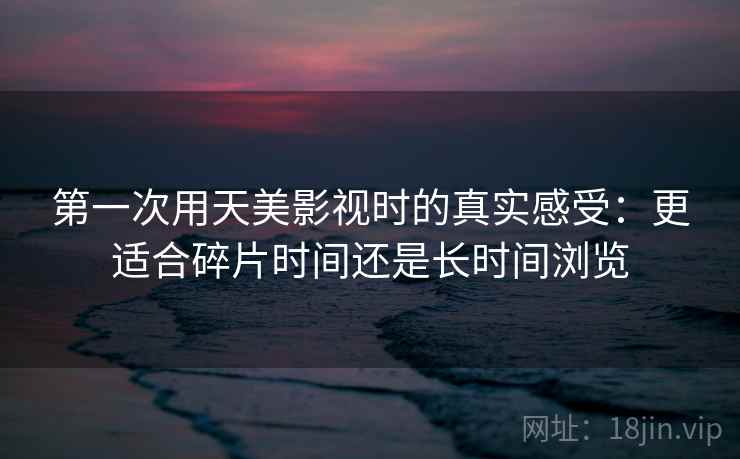 第一次用天美影视时的真实感受：更适合碎片时间还是长时间浏览
