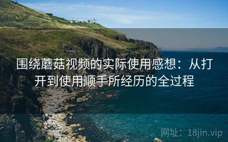 围绕蘑菇视频的实际使用感想：从打开到使用顺手所经历的全过程