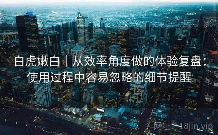 白虎嫩白|从效率角度做的体验复盘:使用过程中容易忽略的细节提醒 白虎嫩白|从效率角度做的体验复盘:使用过程中容易忽略的细节提醒