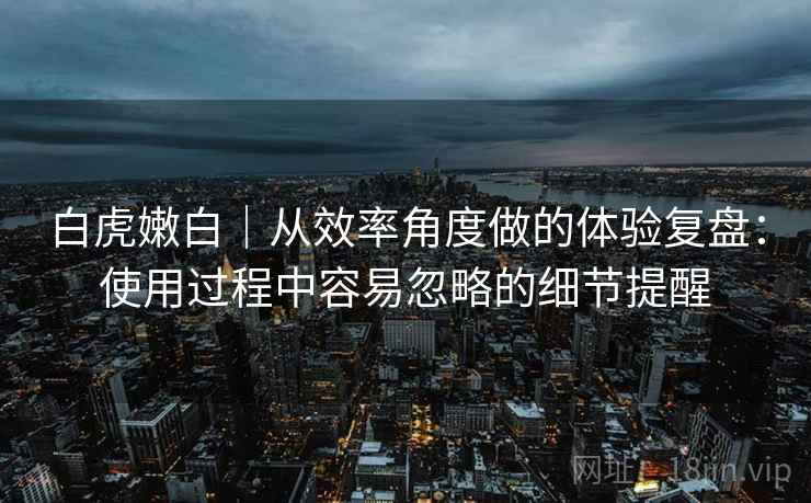 白虎嫩白｜从效率角度做的体验复盘：使用过程中容易忽略的细节提醒