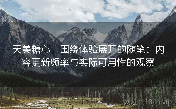 天美糖心｜围绕体验展开的随笔：内容更新频率与实际可用性的观察