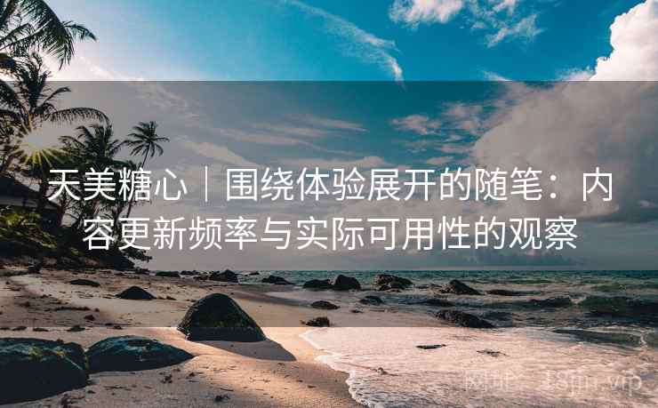 天美糖心｜围绕体验展开的随笔：内容更新频率与实际可用性的观察