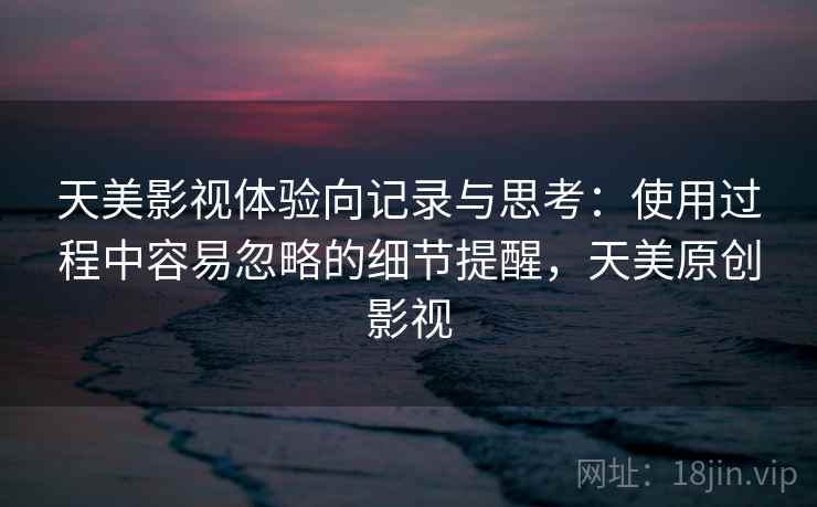 天美影视体验向记录与思考:使用过程中容易忽略的细节提醒,天美原创影视 天美影视体验向记录与思考:使用过程中容易忽略的细节提醒,天美原创影视