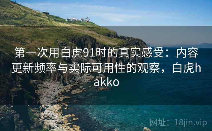 第一次用白虎91时的真实感受：内容更新频率与实际可用性的观察，白虎hakko