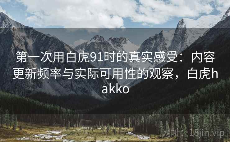 第一次用白虎91时的真实感受:内容更新频率与实际可用性的观察,白虎hakko 第一次用白虎91时的真实感受:内容更新频率与实际可用性的观察,白虎hakko