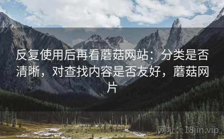 反复使用后再看蘑菇网站：分类是否清晰，对查找内容是否友好，蘑菇网片