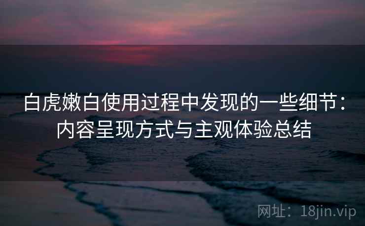 白虎嫩白使用过程中发现的一些细节:内容呈现方式与主观体验总结 白虎嫩白使用过程中发现的一些细节:内容呈现方式与主观体验总结